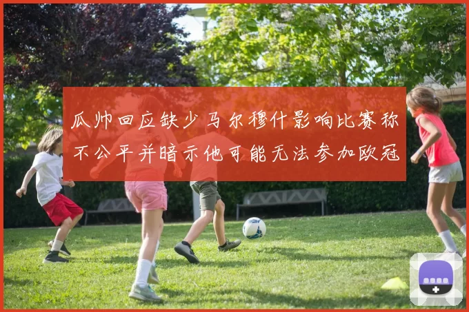 瓜帅回应缺少马尔穆什影响比赛称不公平并暗示他可能无法参加欧冠