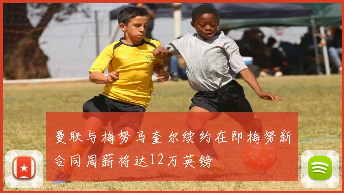 曼联与梅努马奎尔续约在即梅努新合同周薪将达12万英镑