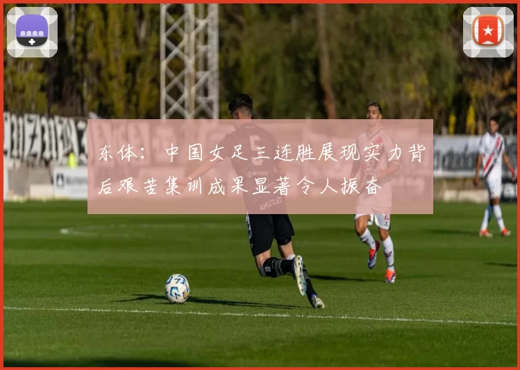 东体：中国女足三连胜展现实力背后艰苦集训成果显著令人振奋