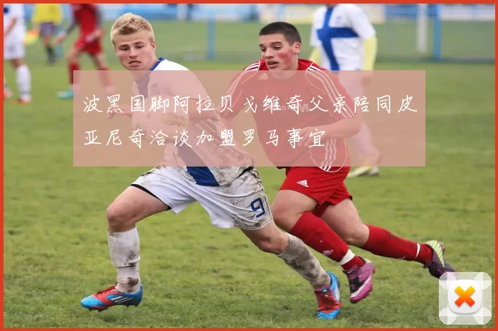 波黑国脚阿拉贝戈维奇父亲陪同皮亚尼奇洽谈加盟罗马事宜