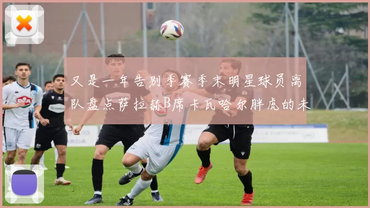 又是一年告别季赛季末明星球员离队盘点萨拉赫B席卡瓦哈尔胖虎的未来去向