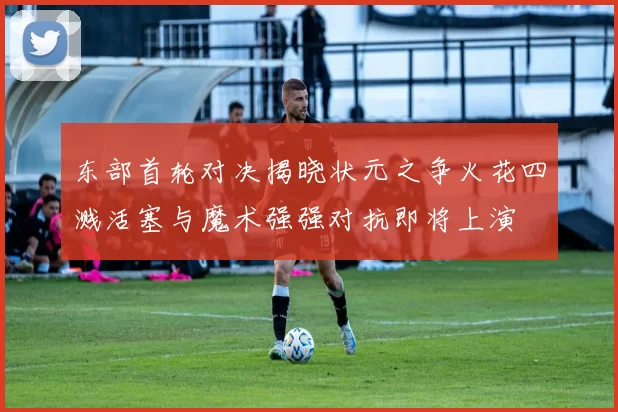 东部首轮对决揭晓状元之争火花四溅活塞与魔术强强对抗即将上演