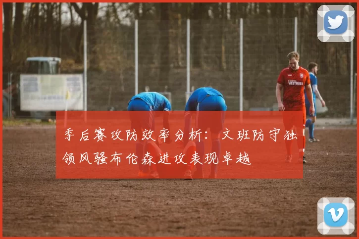 季后赛攻防效率分析：文班防守独领风骚布伦森进攻表现卓越