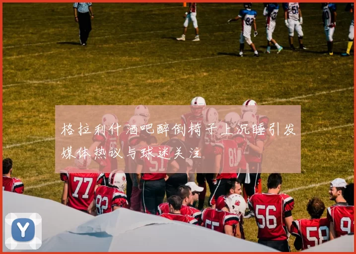 格拉利什酒吧醉倒椅子上沉睡引发媒体热议与球迷关注
