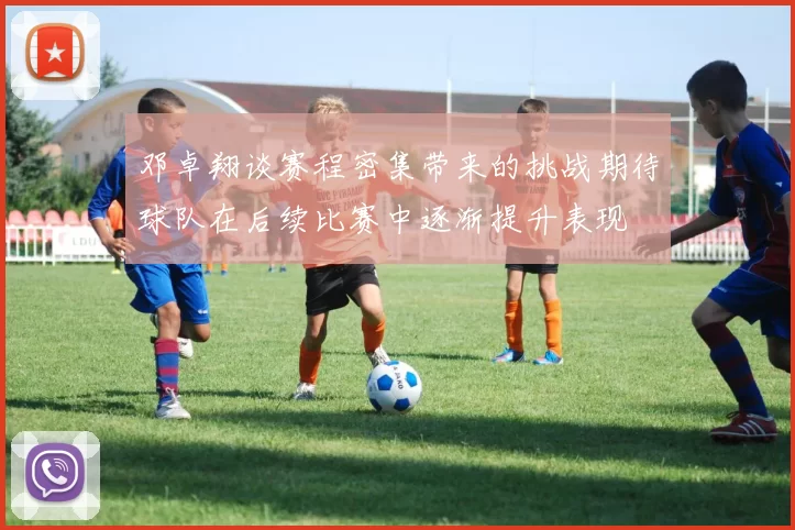 邓卓翔谈赛程密集带来的挑战期待球队在后续比赛中逐渐提升表现