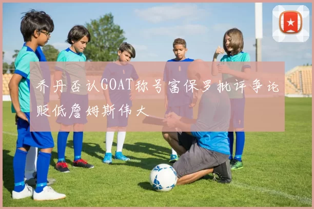 乔丹否认GOAT称号富保罗批评争论贬低詹姆斯伟大