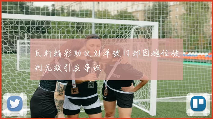 瓦科精彩助攻刘洋破门却因越位被判无效引发争议