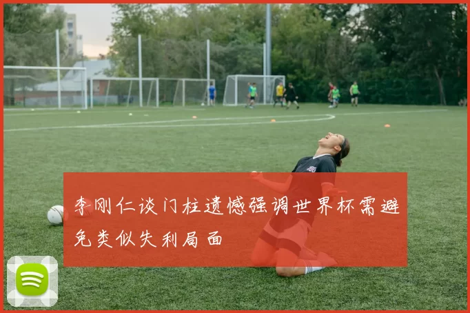 李刚仁谈门柱遗憾强调世界杯需避免类似失利局面