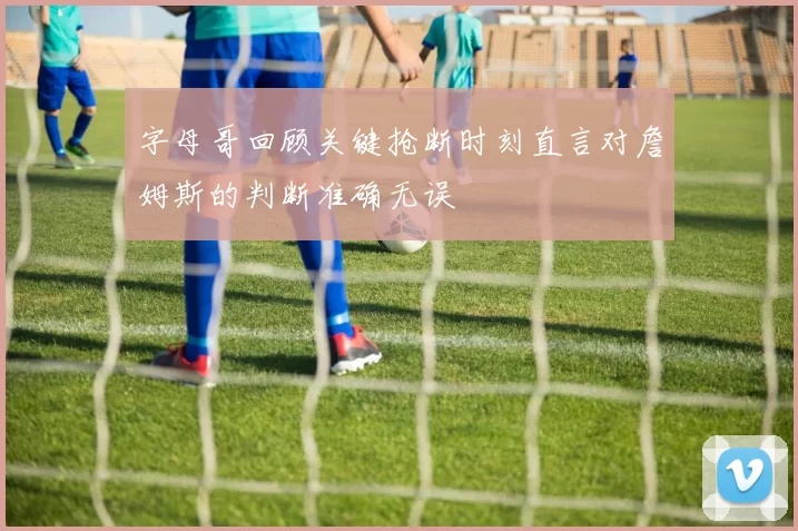 字母哥回顾关键抢断时刻直言对詹姆斯的判断准确无误