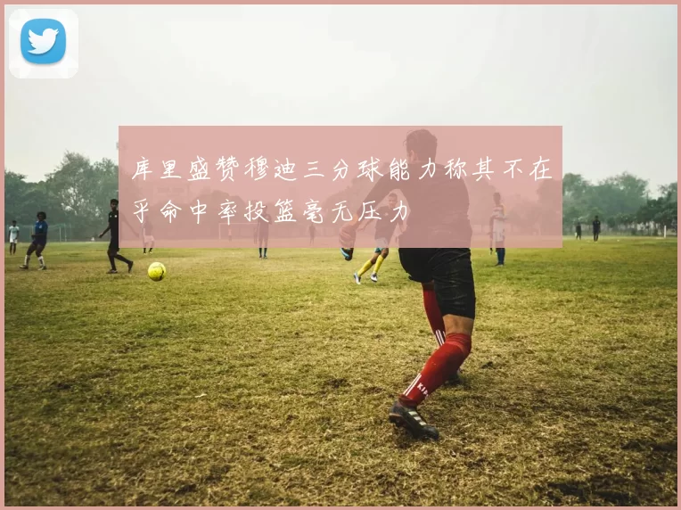 库里盛赞穆迪三分球能力称其不在乎命中率投篮毫无压力