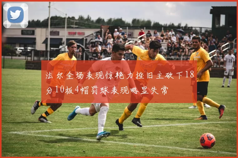 法尔全场表现惊艳力挫旧主砍下18分10板4帽罚球表现略显失常
