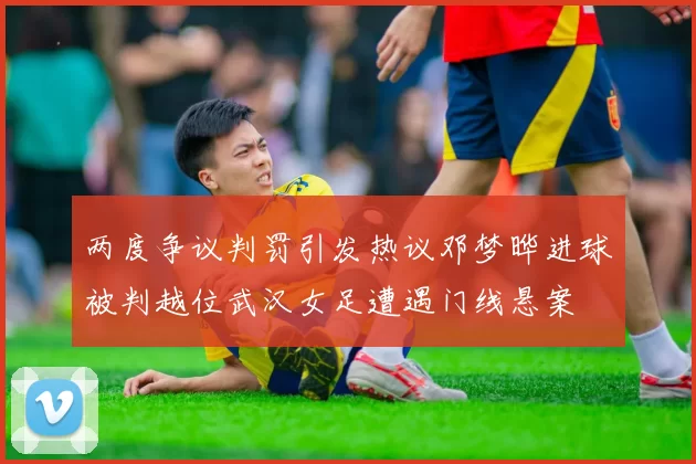 两度争议判罚引发热议邓梦晔进球被判越位武汉女足遭遇门线悬案