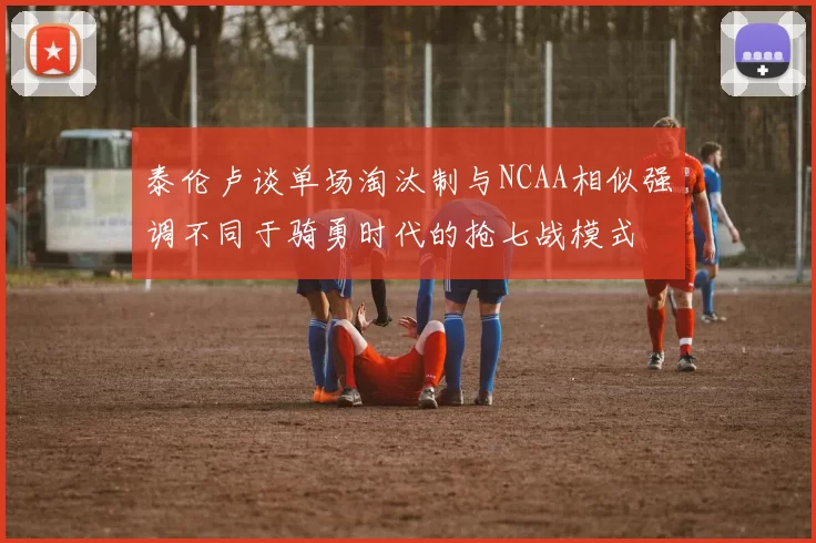 泰伦卢谈单场淘汰制与NCAA相似强调不同于骑勇时代的抢七战模式