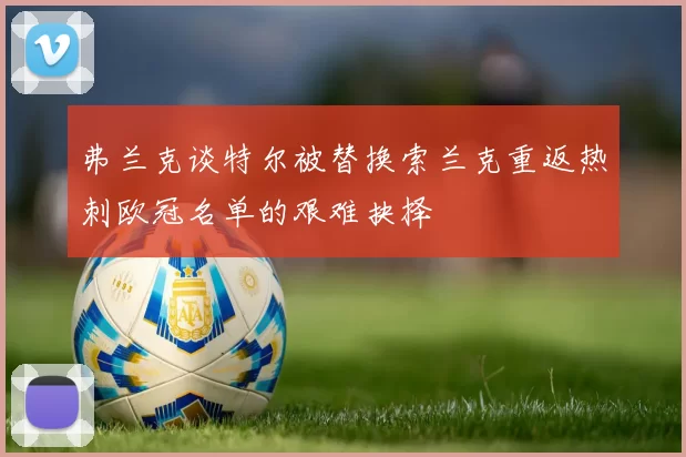 弗兰克谈特尔被替换索兰克重返热刺欧冠名单的艰难抉择