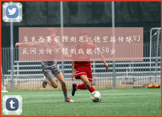 马克西赛前预测恩比德空接传球VJ反问为何不预测我能得50分