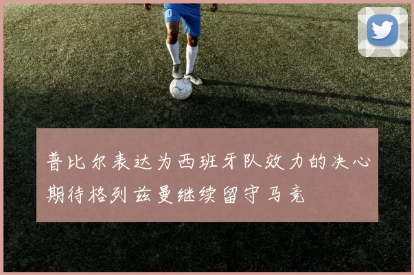 普比尔表达为西班牙队效力的决心期待格列兹曼继续留守马竞