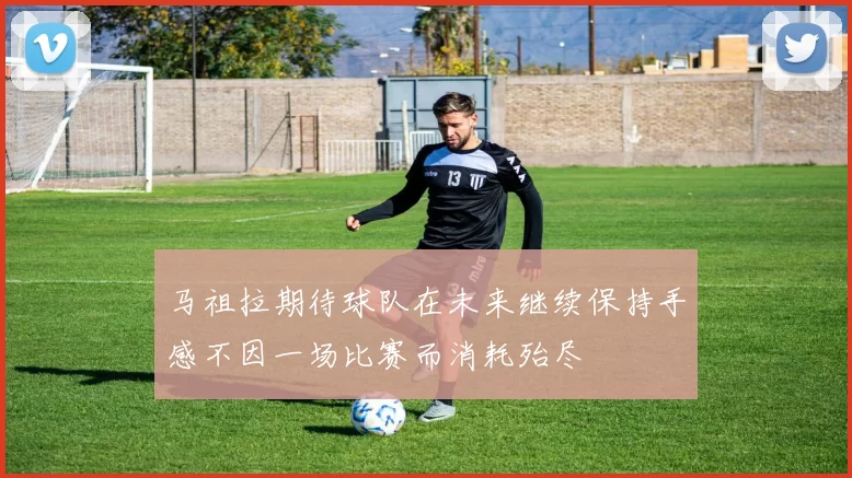 马祖拉期待球队在未来继续保持手感不因一场比赛而消耗殆尽